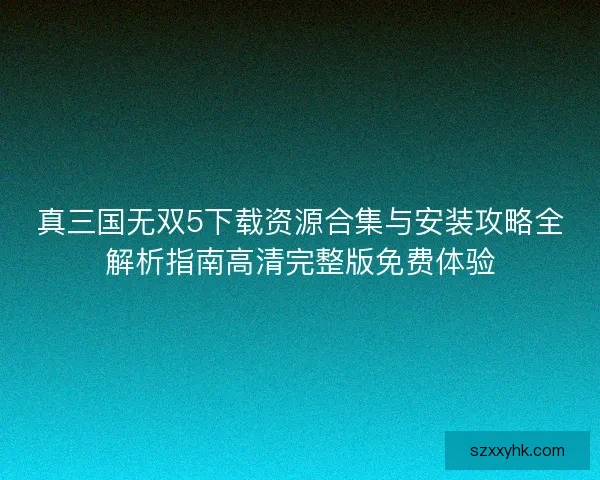 真三国无双5下载资源合集与安装攻略全解析指南高清完整版免费体验