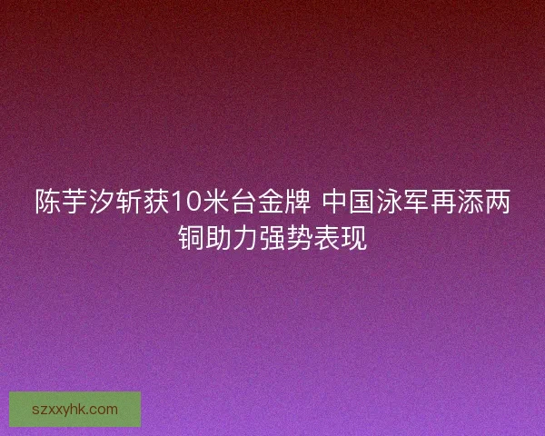 陈芋汐斩获10米台金牌 中国泳军再添两铜助力强势表现