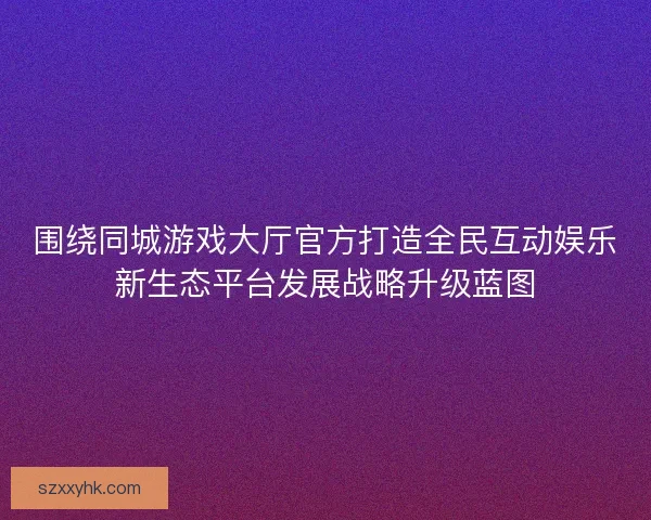 围绕同城游戏大厅官方打造全民互动娱乐新生态平台发展战略升级蓝图